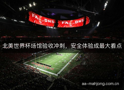 北美世界杯场馆验收冲刺，安全体验成最大看点